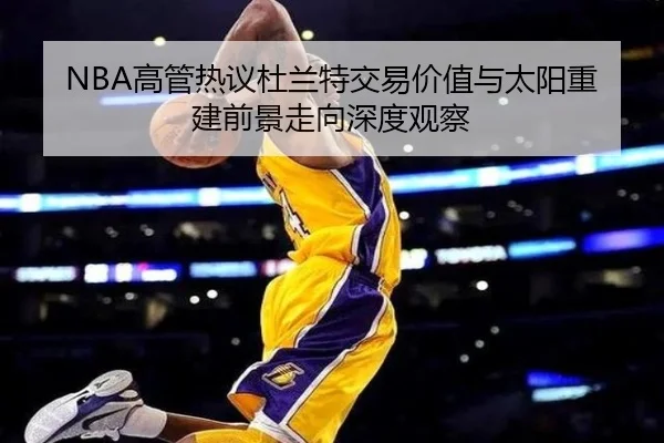 NBA高管热议杜兰特交易价值与太阳重建前景走向深度观察