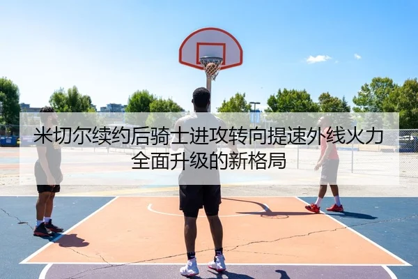 米切尔续约后骑士进攻转向提速外线火力全面升级的新格局